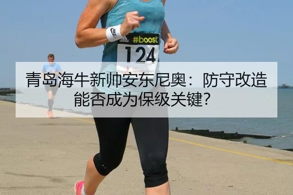 青岛海牛新帅安东尼奥：防守改造能否成为保级关键？
