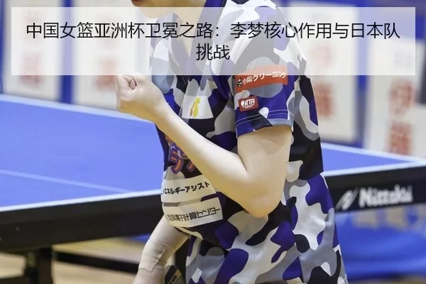 中国女篮亚洲杯卫冕之路：李梦核心作用与日本队挑战