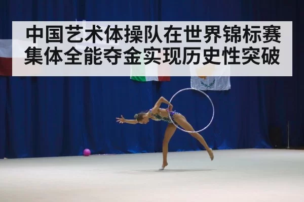 中国艺术体操队在世界锦标赛集体全能夺金实现历史性突破