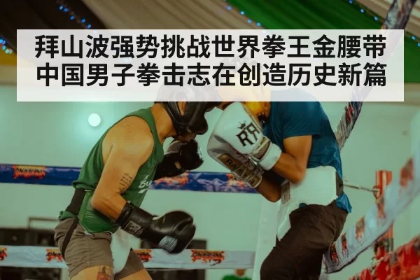 拜山波强势挑战世界拳王金腰带 中国男子拳击志在创造历史新篇