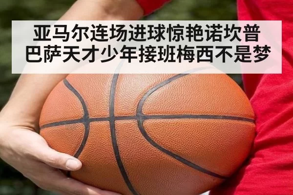 亚马尔连场进球惊艳诺坎普 巴萨天才少年接班梅西不是梦