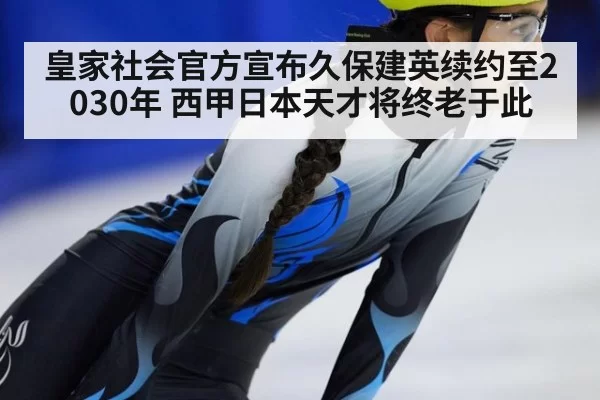 皇家社会官方宣布久保建英续约至2030年 西甲日本天才将终老于此