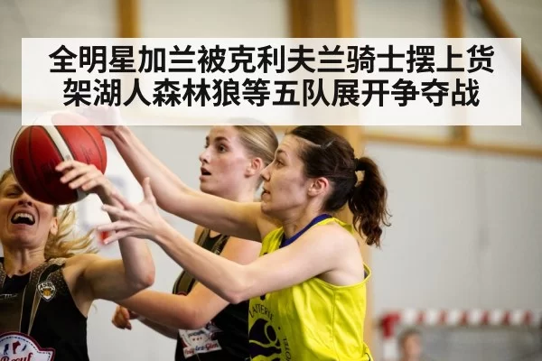 全明星加兰被克利夫兰骑士摆上货架湖人森林狼等五队展开争夺战